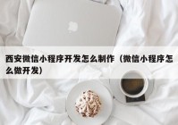 西安微信小程序开发怎么制作（微信小程序怎么做开发）